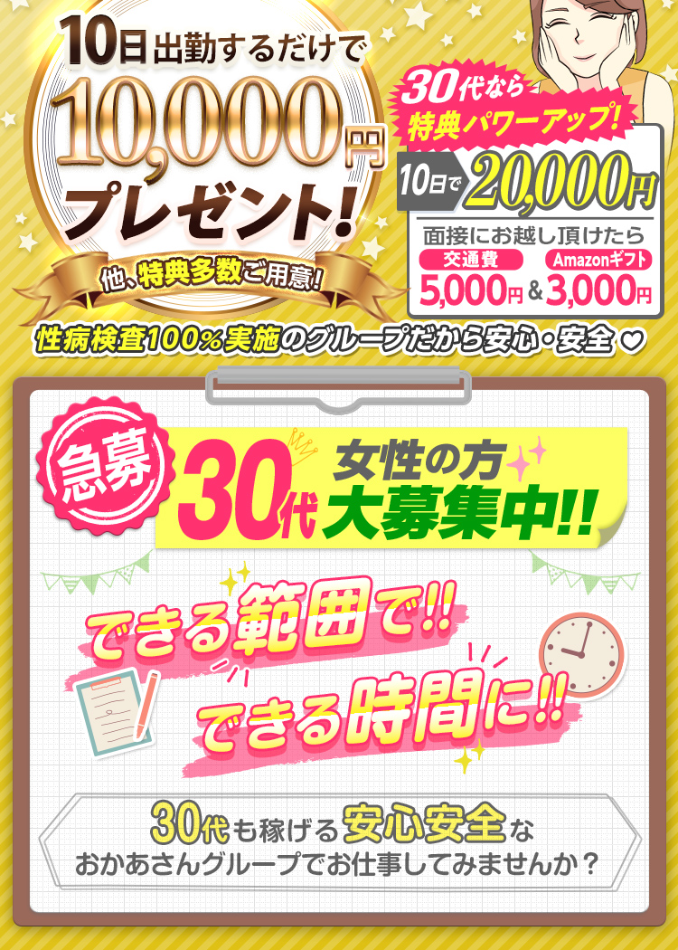 --特典パワーUP!!-出勤日数に応じて報奨金支給!--[10日で1万円]他、特典多数ご用意!さらに30代なら[10日で2万円]「面接にお越し頂けたら 交通費5,000円＆Amazonギフト3,000円支給！」性病検査100％実施のグループだから安心・安全--[急募] 30代女性の方 大募集中!! できる範囲で!! できる時間に!! -30代も稼げる安心安全なおかあさんグループでお仕事してみませんか？--