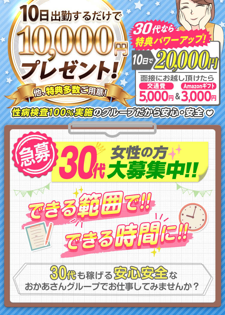 --特典パワーUP!!-出勤日数に応じて報奨金支給!--[10日で1万円]他、特典多数ご用意!さらに30代なら[10日で2万円]「面接にお越し頂けたら 交通費5,000円＆Amazonギフト3,000円支給！」性病検査100％実施のグループだから安心・安全--[急募] 30代女性の方 大募集中!! できる範囲で!! できる時間に!! -30代も稼げる安心安全なおかあさんグループでお仕事してみませんか？--