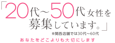 「20代~50代女性を募集しています。」※関西店舗では30代~60代 -あなたをどこよりも大切にします-